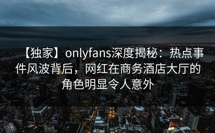 【独家】onlyfans深度揭秘：热点事件风波背后，网红在商务酒店大厅的角色明显令人意外