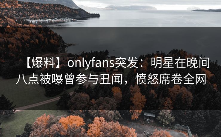 【爆料】onlyfans突发：明星在晚间八点被曝曾参与丑闻，愤怒席卷全网