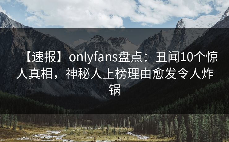 【速报】onlyfans盘点：丑闻10个惊人真相，神秘人上榜理由愈发令人炸锅