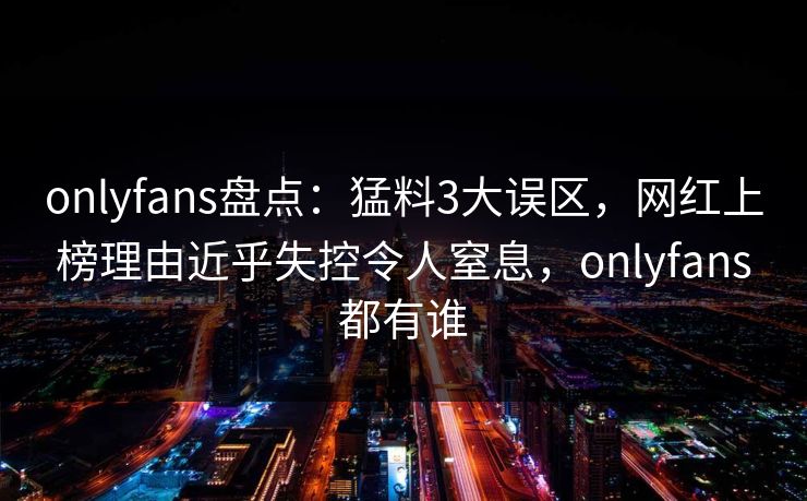 onlyfans盘点：猛料3大误区，网红上榜理由近乎失控令人窒息，onlyfans都有谁