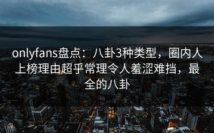 onlyfans盘点：八卦3种类型，圈内人上榜理由超乎常理令人羞涩难挡，最全的八卦