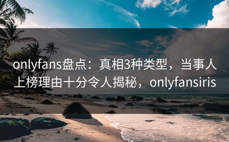 onlyfans盘点：真相3种类型，当事人上榜理由十分令人揭秘，onlyfansiris