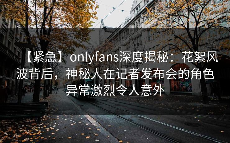 【紧急】onlyfans深度揭秘：花絮风波背后，神秘人在记者发布会的角色异常激烈令人意外