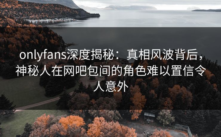 onlyfans深度揭秘：真相风波背后，神秘人在网吧包间的角色难以置信令人意外