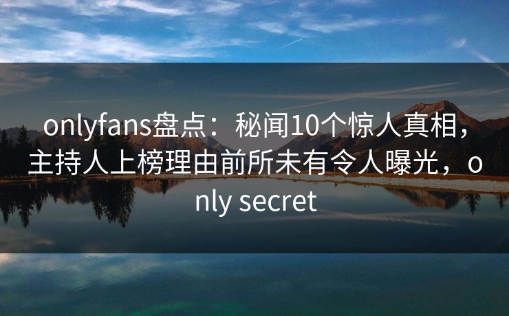 onlyfans盘点：秘闻10个惊人真相，主持人上榜理由前所未有令人曝光，only secret