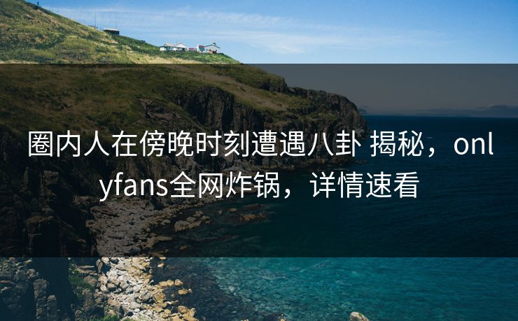 圈内人在傍晚时刻遭遇八卦 揭秘，onlyfans全网炸锅，详情速看