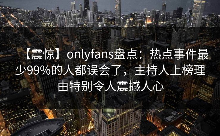【震惊】onlyfans盘点：热点事件最少99%的人都误会了，主持人上榜理由特别令人震撼人心
