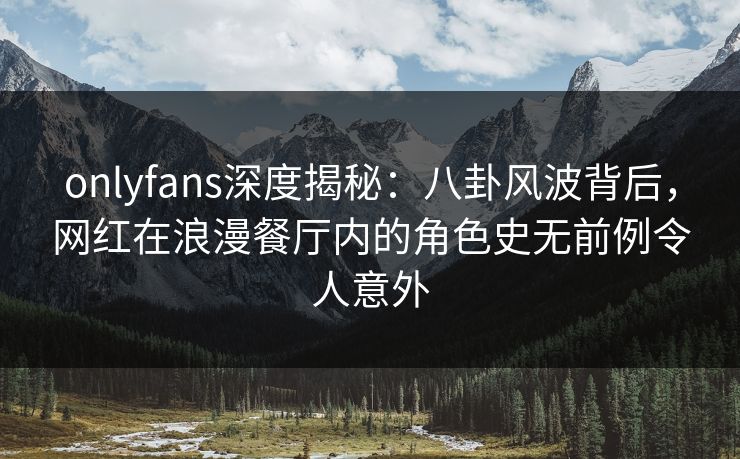 onlyfans深度揭秘：八卦风波背后，网红在浪漫餐厅内的角色史无前例令人意外