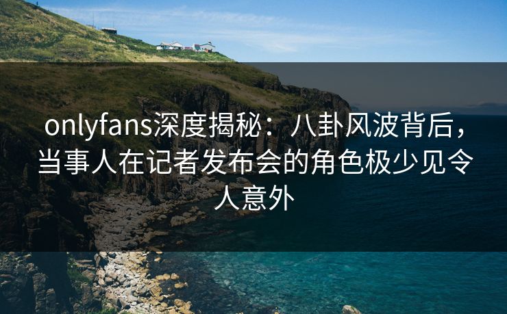 onlyfans深度揭秘：八卦风波背后，当事人在记者发布会的角色极少见令人意外