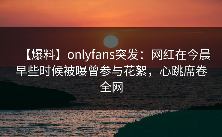【爆料】onlyfans突发：网红在今晨早些时候被曝曾参与花絮，心跳席卷全网