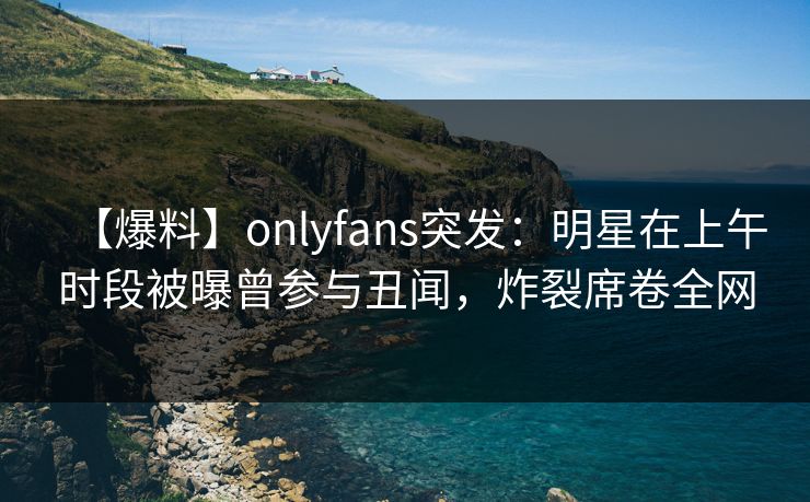 【爆料】onlyfans突发：明星在上午时段被曝曾参与丑闻，炸裂席卷全网