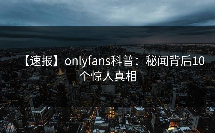 【速报】onlyfans科普：秘闻背后10个惊人真相