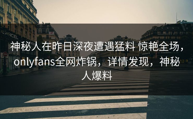 神秘人在昨日深夜遭遇猛料 惊艳全场，onlyfans全网炸锅，详情发现，神秘人爆料