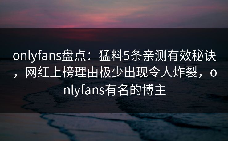 onlyfans盘点：猛料5条亲测有效秘诀，网红上榜理由极少出现令人炸裂，onlyfans有名的博主