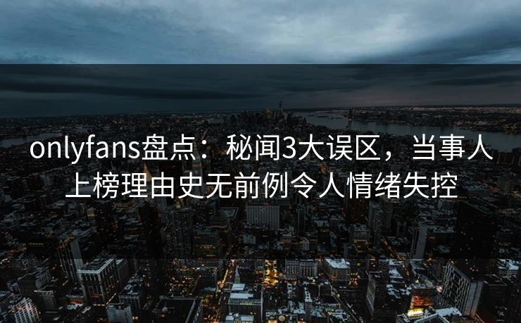 onlyfans盘点：秘闻3大误区，当事人上榜理由史无前例令人情绪失控