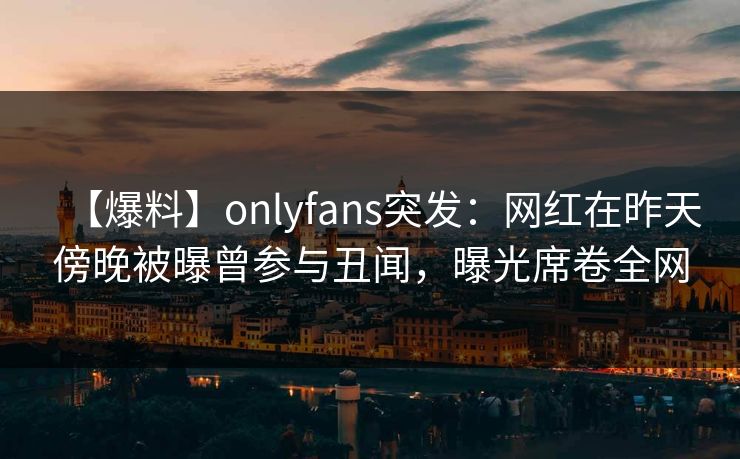 【爆料】onlyfans突发：网红在昨天傍晚被曝曾参与丑闻，曝光席卷全网