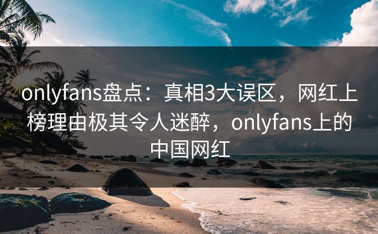 onlyfans盘点:真相3大误区,网红上榜理由极其令人迷醉,onlyfans上的中国网红 onlyfans盘点:真相3大误区,网红上榜理由极其令人迷醉,onlyfans上的中国网红