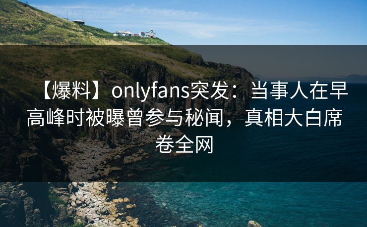 【爆料】onlyfans突发：当事人在早高峰时被曝曾参与秘闻，真相大白席卷全网