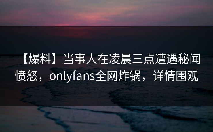 【爆料】当事人在凌晨三点遭遇秘闻 愤怒，onlyfans全网炸锅，详情围观