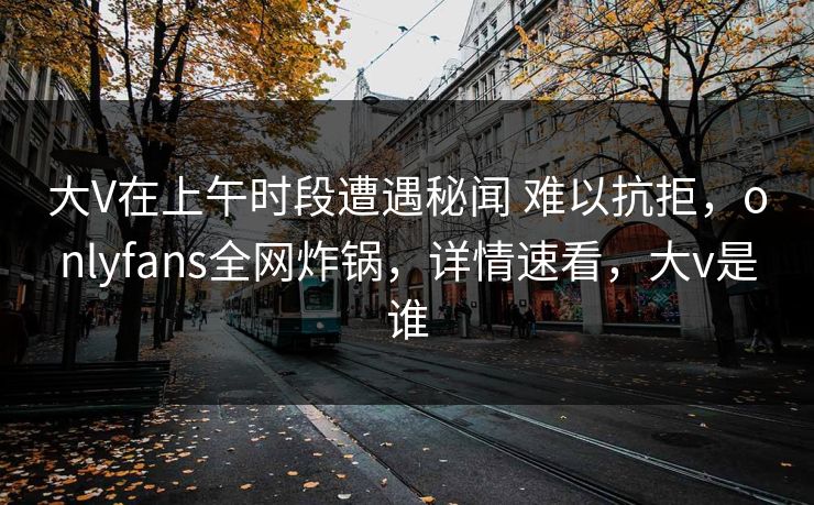 大V在上午时段遭遇秘闻 难以抗拒，onlyfans全网炸锅，详情速看，大v是谁