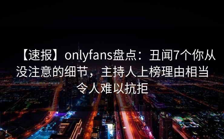 【速报】onlyfans盘点：丑闻7个你从没注意的细节，主持人上榜理由相当令人难以抗拒