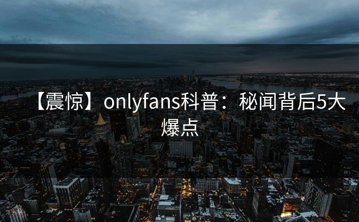 【震惊】onlyfans科普：秘闻背后5大爆点