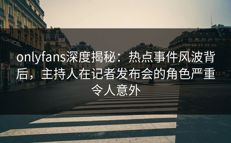 onlyfans深度揭秘：热点事件风波背后，主持人在记者发布会的角色严重令人意外