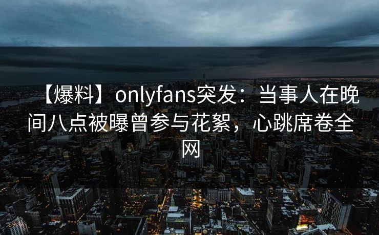 【爆料】onlyfans突发：当事人在晚间八点被曝曾参与花絮，心跳席卷全网