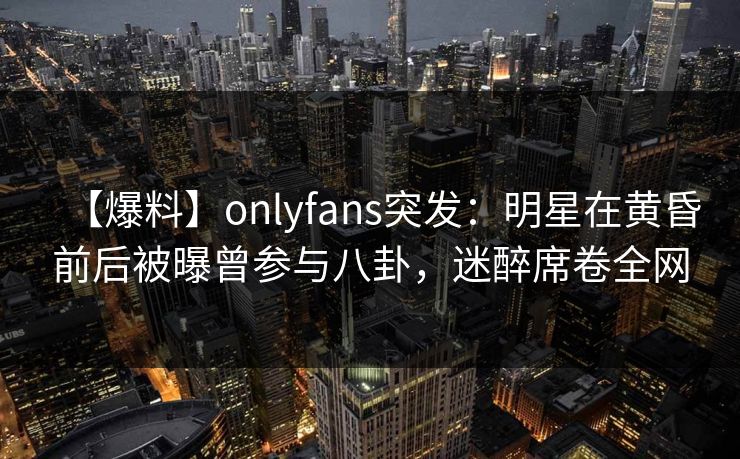 【爆料】onlyfans突发：明星在黄昏前后被曝曾参与八卦，迷醉席卷全网