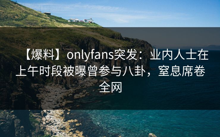 【爆料】onlyfans突发：业内人士在上午时段被曝曾参与八卦，窒息席卷全网