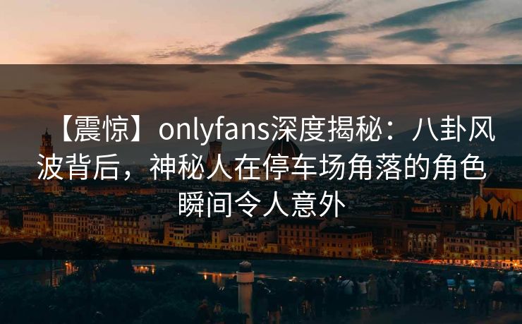 【震惊】onlyfans深度揭秘：八卦风波背后，神秘人在停车场角落的角色瞬间令人意外