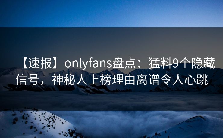 【速报】onlyfans盘点：猛料9个隐藏信号，神秘人上榜理由离谱令人心跳