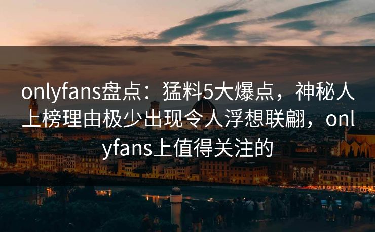 onlyfans盘点：猛料5大爆点，神秘人上榜理由极少出现令人浮想联翩，onlyfans上值得关注的