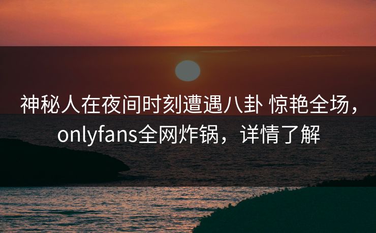 神秘人在夜间时刻遭遇八卦 惊艳全场，onlyfans全网炸锅，详情了解