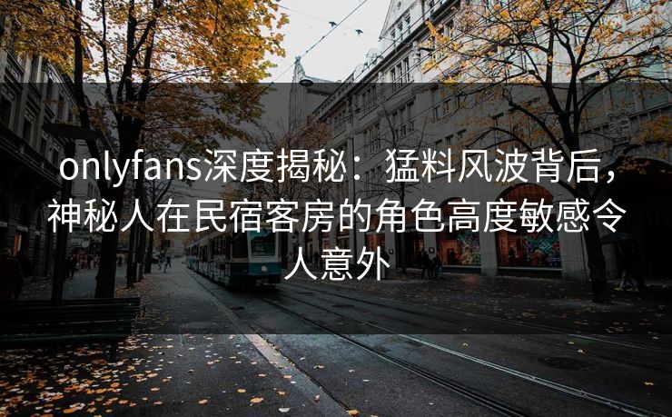 onlyfans深度揭秘:猛料风波背后,神秘人在民宿客房的角色高度敏感令人意外 onlyfans深度揭秘:猛料风波背后,神秘人在民宿客房的角色高度敏感令人意外