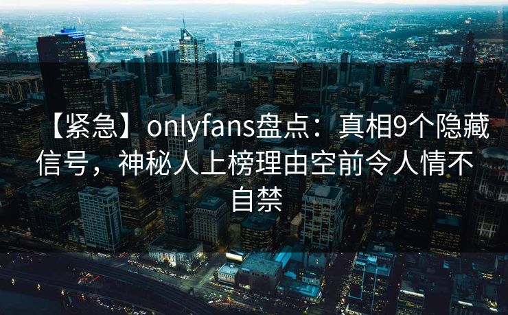 【紧急】onlyfans盘点：真相9个隐藏信号，神秘人上榜理由空前令人情不自禁