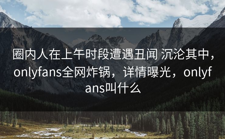 圈内人在上午时段遭遇丑闻 沉沦其中，onlyfans全网炸锅，详情曝光，onlyfans叫什么
