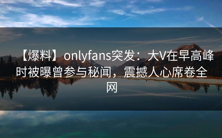 【爆料】onlyfans突发：大V在早高峰时被曝曾参与秘闻，震撼人心席卷全网