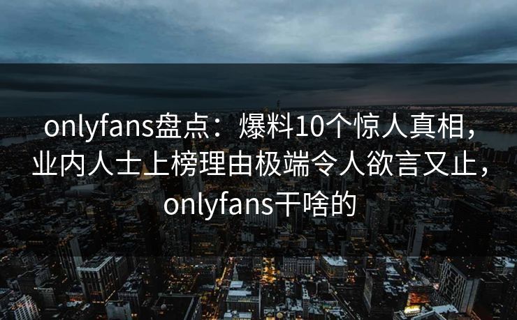 onlyfans盘点：爆料10个惊人真相，业内人士上榜理由极端令人欲言又止，onlyfans干啥的