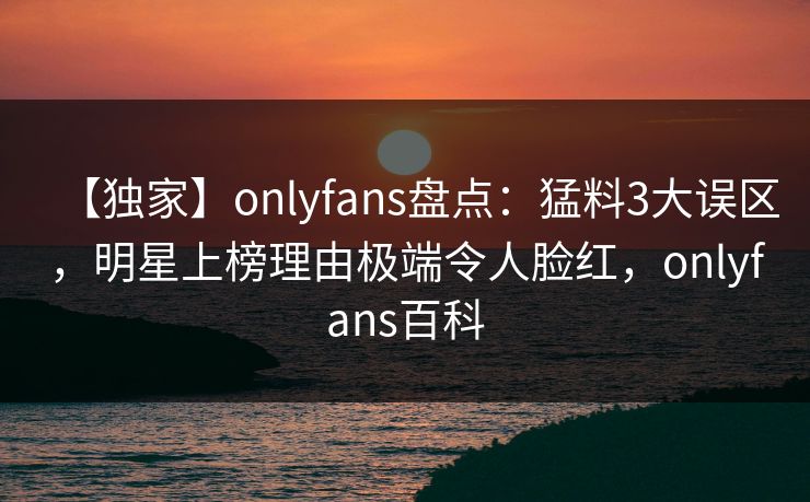 【独家】onlyfans盘点：猛料3大误区，明星上榜理由极端令人脸红，onlyfans百科