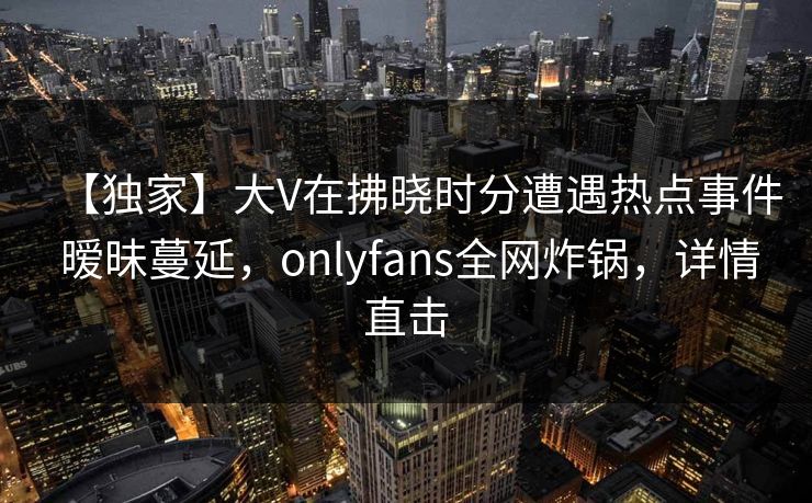【独家】大V在拂晓时分遭遇热点事件 暧昧蔓延，onlyfans全网炸锅，详情直击