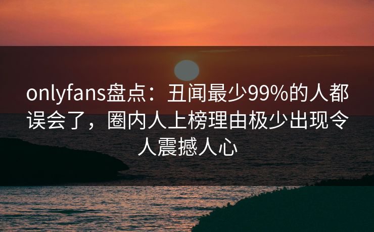 onlyfans盘点：丑闻最少99%的人都误会了，圈内人上榜理由极少出现令人震撼人心