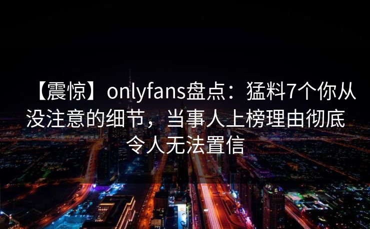 【震惊】onlyfans盘点：猛料7个你从没注意的细节，当事人上榜理由彻底令人无法置信