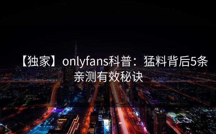 【独家】onlyfans科普：猛料背后5条亲测有效秘诀