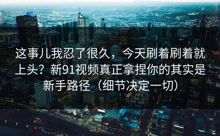这事儿我忍了很久，今天刷着刷着就上头？新91视频真正拿捏你的其实是新手路径（细节决定一切）